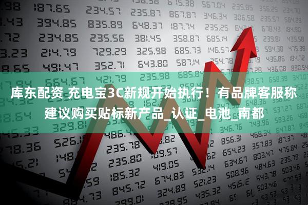 库东配资 充电宝3C新规开始执行！有品牌客服称建议购买贴标新产品_认证_电池_南都