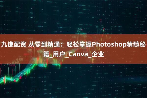 九谦配资 从零到精通：轻松掌握Photoshop精髓秘籍_用户_Canva_企业
