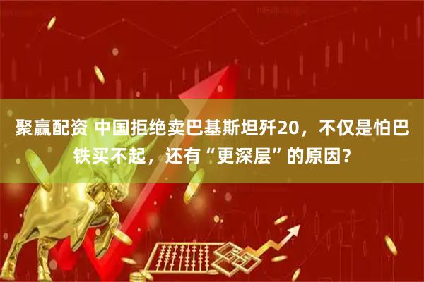 聚赢配资 中国拒绝卖巴基斯坦歼20，不仅是怕巴铁买不起，还有“更深层”的原因？