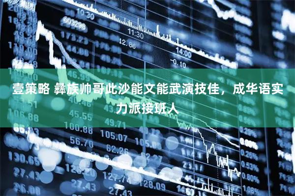 壹策略 彝族帅哥此沙能文能武演技佳，成华语实力派接班人