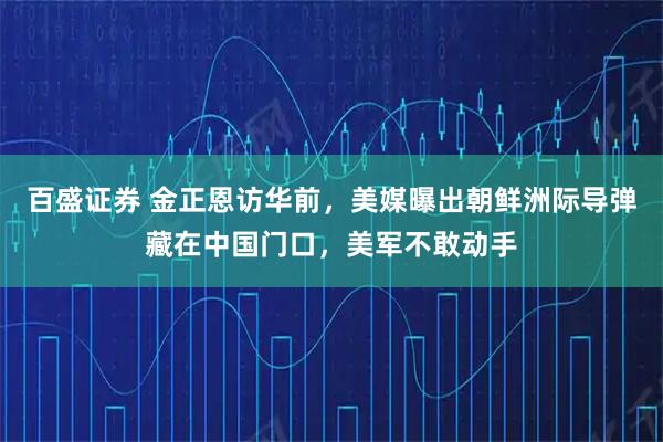 百盛证券 金正恩访华前，美媒曝出朝鲜洲际导弹藏在中国门口，美军不敢动手