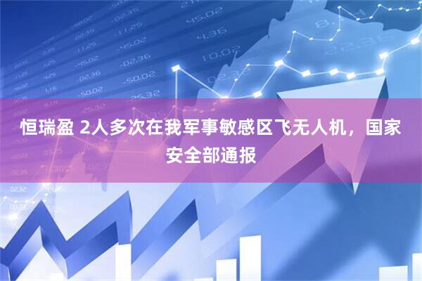 恒瑞盈 2人多次在我军事敏感区飞无人机，国家安全部通报