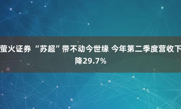 萤火证券 “苏超”带不动今世缘 今年第二季度营收下降29.7%