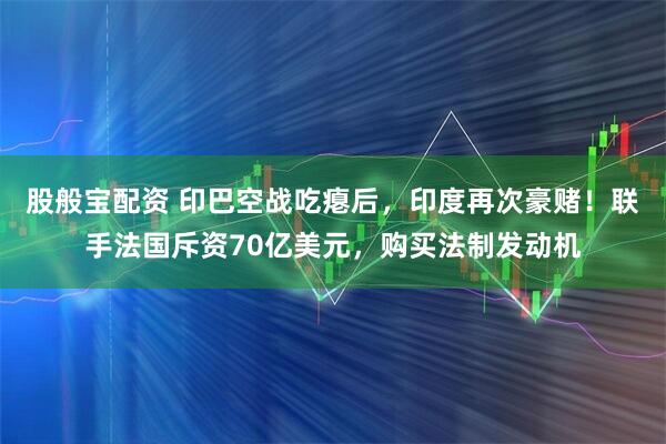 股般宝配资 印巴空战吃瘪后，印度再次豪赌！联手法国斥资70亿美元，购买法制发动机