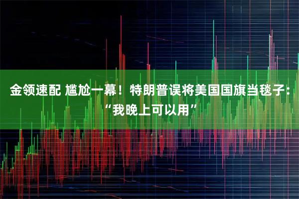 金领速配 尴尬一幕！特朗普误将美国国旗当毯子：“我晚上可以用”