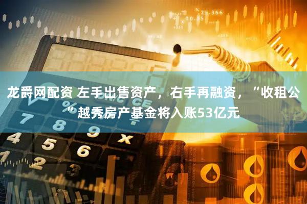 龙爵网配资 左手出售资产，右手再融资，“收租公”越秀房产基金将入账53亿元