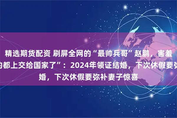 精选期货配资 刷屏全网的“最帅兵哥”赵鹏，害羞回应“帅气的都上交给国家了”：2024年领证结婚，下次休假要弥补妻子惊喜