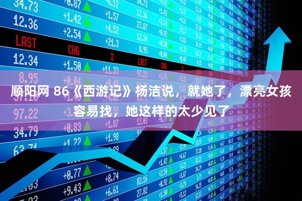 顺阳网 86《西游记》杨洁说，就她了，漂亮女孩容易找，她这样的太少见了
