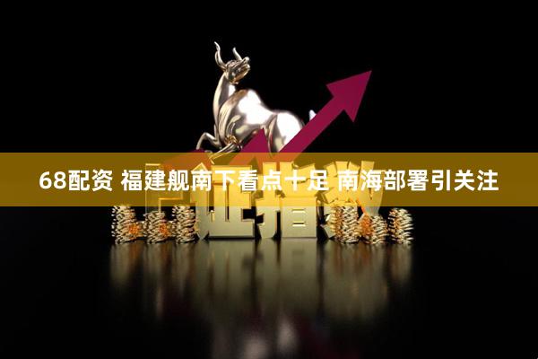 68配资 福建舰南下看点十足 南海部署引关注