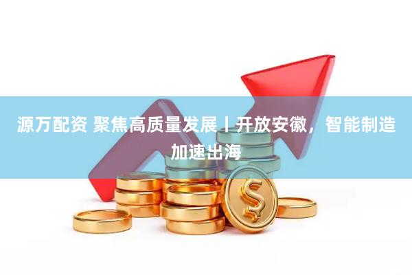 源万配资 聚焦高质量发展丨开放安徽，智能制造加速出海