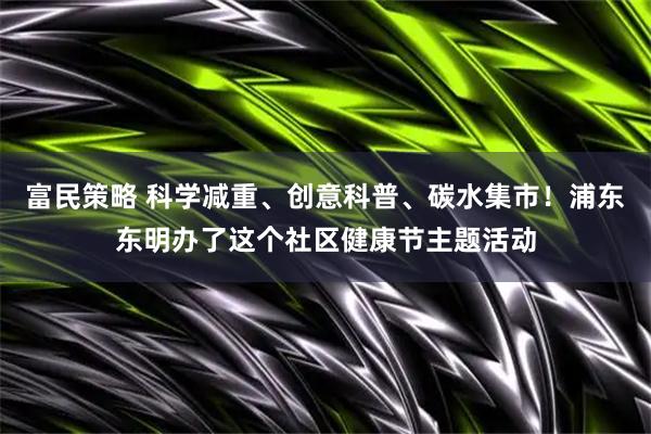 富民策略 科学减重、创意科普、碳水集市！浦东东明办了这个社区健康节主题活动