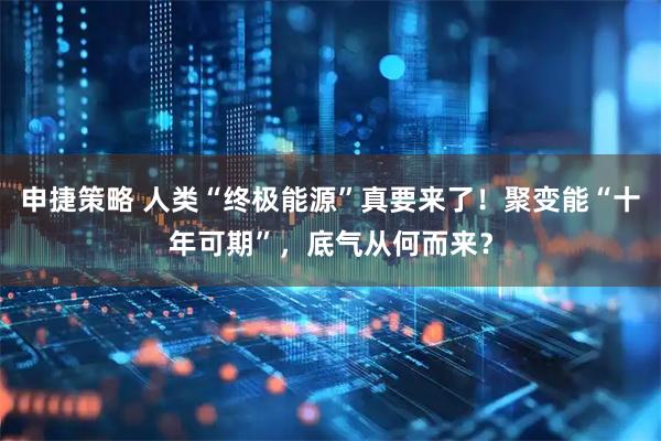 申捷策略 人类“终极能源”真要来了！聚变能“十年可期”，底气从何而来？