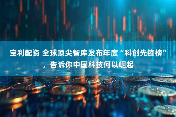 宝利配资 全球顶尖智库发布年度“科创先锋榜”，告诉你中国科技何以崛起