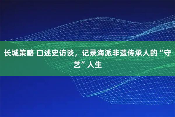 长城策略 口述史访谈，记录海派非遗传承人的“守艺”人生