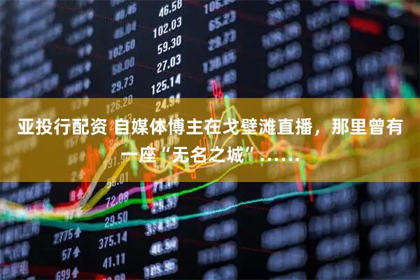 亚投行配资 自媒体博主在戈壁滩直播，那里曾有一座“无名之城”……