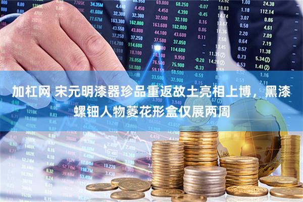 加杠网 宋元明漆器珍品重返故土亮相上博，黑漆螺钿人物菱花形盒仅展两周
