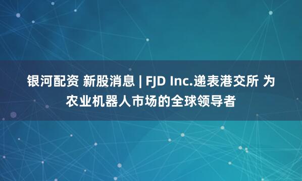 银河配资 新股消息 | FJD Inc.递表港交所 为农业机器人市场的全球领导者