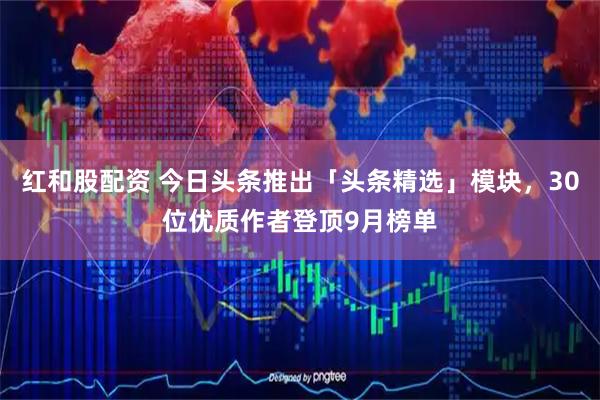 红和股配资 今日头条推出「头条精选」模块，30位优质作者登顶9月榜单