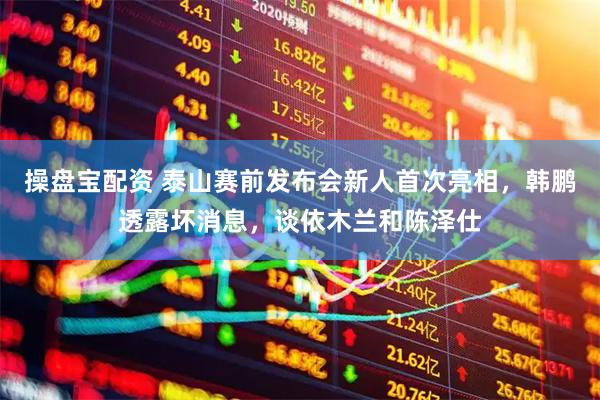 操盘宝配资 泰山赛前发布会新人首次亮相，韩鹏透露坏消息，谈依木兰和陈泽仕