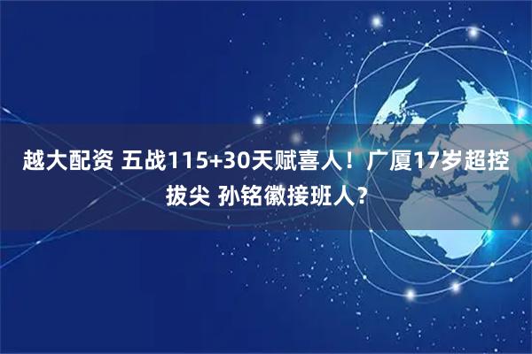 越大配资 五战115+30天赋喜人！广厦17岁超控拔尖 孙铭徽接班人？