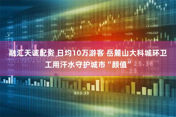 融汇天诚配资 日均10万游客 岳麓山大科城环卫工用汗水守护城市“颜值”
