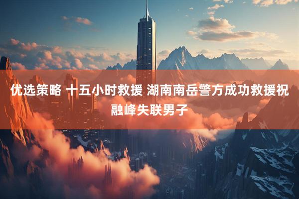 优选策略 十五小时救援 湖南南岳警方成功救援祝融峰失联男子