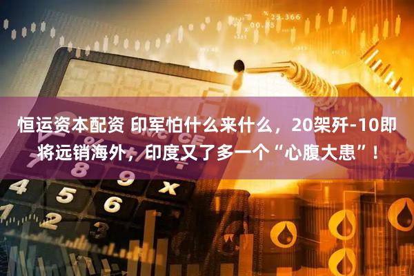 恒运资本配资 印军怕什么来什么，20架歼-10即将远销海外，印度又了多一个“心腹大患”！