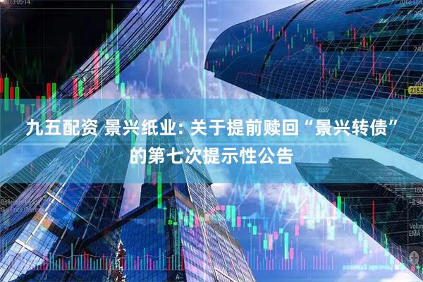 九五配资 景兴纸业: 关于提前赎回“景兴转债”的第七次提示性公告