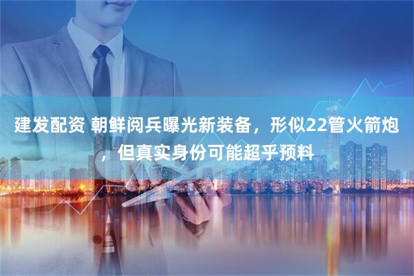 建发配资 朝鲜阅兵曝光新装备，形似22管火箭炮，但真实身份可能超乎预料