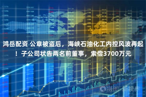 鸿岳配资 公章被盗后，海峡石油化工内控风波再起！子公司状告两名前董事，索偿3700万元