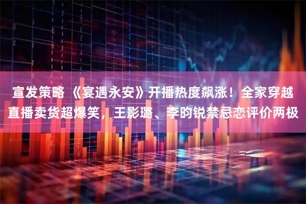 宣发策略 《宴遇永安》开播热度飙涨！全家穿越直播卖货超爆笑，王影璐、李昀锐禁忌恋评价两极