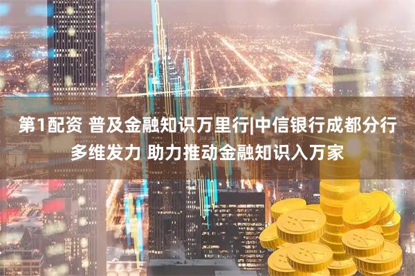 第1配资 普及金融知识万里行|中信银行成都分行多维发力 助力推动金融知识入万家