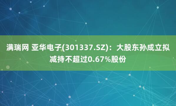 满瑞网 亚华电子(301337.SZ)：大股东孙成立拟减持不超过0.67%股份