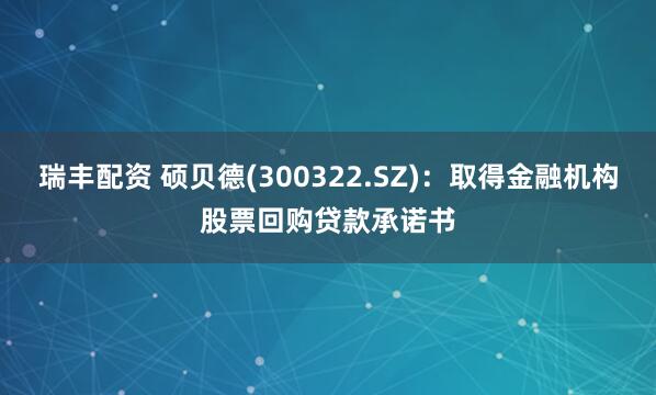 瑞丰配资 硕贝德(300322.SZ):取得金融机构股票回购贷款承诺书