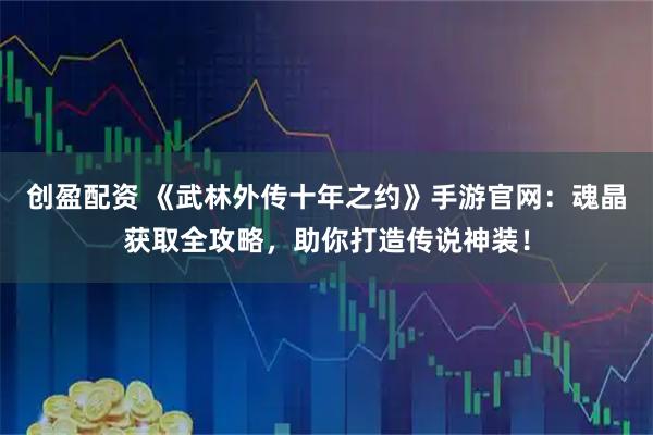 创盈配资 《武林外传十年之约》手游官网：魂晶获取全攻略，助你打造传说神装！