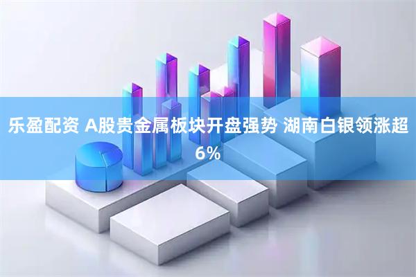乐盈配资 A股贵金属板块开盘强势 湖南白银领涨超6%