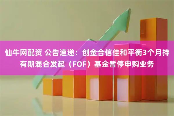 仙牛网配资 公告速递：创金合信佳和平衡3个月持有期混合发起（FOF）基金暂停申购业务