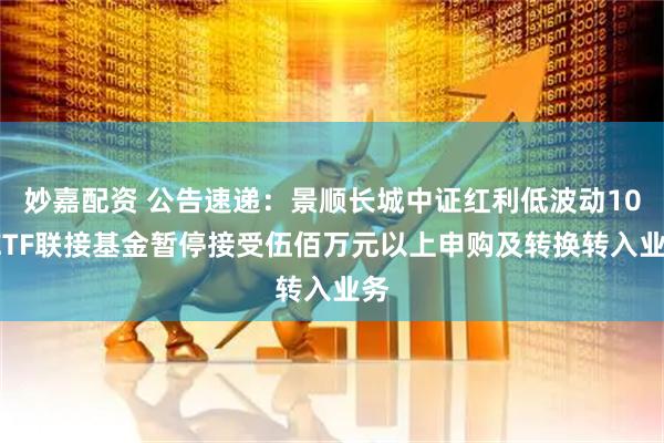 妙嘉配资 公告速递:景顺长城中证红利低波动100ETF联接基金暂停接受伍佰万元以上申购及转换转入业务