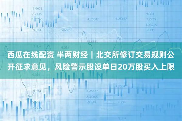 西瓜在线配资 半两财经|北交所修订交易规则公开征求意见,风险警示股设单日20万股买入上限
