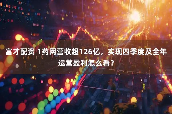 富才配资 1药网营收超126亿,实现四季度及全年运营盈利怎么看?